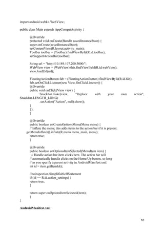 10
import android.webkit.WebView;
public class Main extends AppCompatActivity {
@Override
protected void onCreate(Bundle savedInstanceState) {
super.onCreate(savedInstanceState);
setContentView(R.layout.activity_main);
Toolbar toolbar = (Toolbar) findViewById(R.id.toolbar);
setSupportActionBar(toolbar);
String url = "http://10.189.107.200:3000/";
WebView view = (WebView) this.findViewById(R.id.webView);
view.loadUrl(url);
FloatingActionButton fab = (FloatingActionButton) findViewById(R.id.fab);
fab.setOnClickListener(new View.OnClickListener() {
@Override
public void onClick(View view) {
Snackbar.make(view, "Replace with your own action",
Snackbar.LENGTH_LONG)
.setAction("Action", null).show();
}
});
}
@Override
public boolean onCreateOptionsMenu(Menu menu) {
// Inflate the menu; this adds items to the action bar if it is present.
getMenuInflater().inflate(R.menu.menu_main, menu);
return true;
}
@Override
public boolean onOptionsItemSelected(MenuItem item) {
// Handle action bar item clicks here. The action bar will
// automatically handle clicks on the Home/Up button, so long
// as you specify a parent activity in AndroidManifest.xml.
int id = item.getItemId();
//noinspection SimplifiableIfStatement
if (id == R.id.action_settings) {
return true;
}
return super.onOptionsItemSelected(item);
}
}
AndroidManifest.xml
 