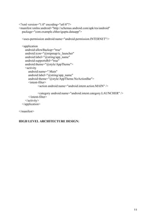 11
<?xml version="1.0" encoding="utf-8"?>
<manifest xmlns:android="http://schemas.android.com/apk/res/android"
package="com.example.chhavigupta.dataapp">
<uses-permission android:name="android.permission.INTERNET"/>
<application
android:allowBackup="true"
android:icon="@mipmap/ic_launcher"
android:label="@string/app_name"
android:supportsRtl="true"
android:theme="@style/AppTheme">
<activity
android:name=".Main"
android:label="@string/app_name"
android:theme="@style/AppTheme.NoActionBar">
<intent-filter>
<action android:name="android.intent.action.MAIN" />
<category android:name="android.intent.category.LAUNCHER" />
</intent-filter>
</activity>
</application>
</manifest>
HIGH LEVEL ARCHITECTURE DESIGN:
 
