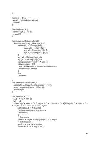 16
}
function TF(freq){
var tf=1+log10(1+log10(freq));
return tf;
}
function IDF(d,dt){
var idf=log10((1+d)/dt);
return idf;
}
function cosineDistance(v1, v2){
var numerator=0,sqrt_v1=0,sqrt_v2=0;
for(var i=0; i<v1.length; i++){
numerator+=v1[i]*v2[i];
sqrt_v1+=Math.pow(v1[i],2);
sqrt_v2+=Math.pow(v2[i],2);
}
sqrt_v1 = Math.sqrt(sqrt_v1);
sqrt_v2 = Math.sqrt(sqrt_v2);
var denominator = sqrt_v1 * sqrt_v2;
if(denominator > 0){
var cosineDistance = numerator / denominator;
return cosineDistance;
}
else
return 0;
}
function cosineSimilarity(v1,v2){
var angle=Math.acos(cosineDistance(v1, v2));
angle=Math.round(angle * 100) / 100;
return angle;
}
function mult(X, Y){
//X (r1 x c1) Y(r2 x c2)
//c1 == r2
console.log("X rows = "+ X.length + " X columns = "+ X[0].length+ " Y rows = " +
Y.length + " Y columns = " + Y[0].length);
if(X[0].length != Y.length){
console.log('Invalid dimension!');
return null;
}
// dimensions
var m = X.length, n = Y[0].length, d = Y.length;
// multiplication
var Z = new Array(X.length);
for(var i = 0; i < X.length; ++i){
 