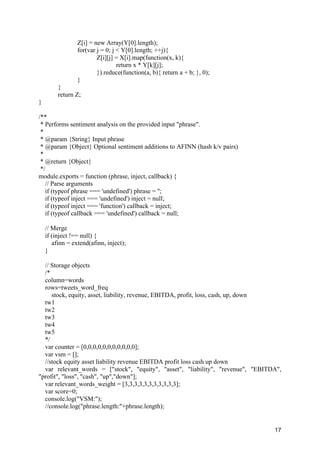 17
Z[i] = new Array(Y[0].length);
for(var j = 0; j < Y[0].length; ++j){
Z[i][j] = X[i].map(function(x, k){
return x * Y[k][j];
}).reduce(function(a, b){ return a + b; }, 0);
}
}
return Z;
}
/**
* Performs sentiment analysis on the provided input "phrase".
*
* @param {String} Input phrase
* @param {Object} Optional sentiment additions to AFINN (hash k/v pairs)
*
* @return {Object}
*/
module.exports = function (phrase, inject, callback) {
// Parse arguments
if (typeof phrase === 'undefined') phrase = '';
if (typeof inject === 'undefined') inject = null;
if (typeof inject === 'function') callback = inject;
if (typeof callback === 'undefined') callback = null;
// Merge
if (inject !== null) {
afinn = extend(afinn, inject);
}
// Storage objects
/*
column=words
rows=tweets_word_freq
stock, equity, asset, liability, revenue, EBITDA, profit, loss, cash, up, down
tw1
tw2
tw3
tw4
tw5
*/
var counter = [0,0,0,0,0,0,0,0,0,0,0];
var vsm = [];
//stock equity asset liability revenue EBITDA profit loss cash up down
var relevant_words = ["stock", "equity", "asset", "liability", "revenue", "EBITDA",
"profit", "loss", "cash", "up","down"];
var relevant_words_weight = [3,3,3,3,3,3,3,3,3,3,3];
var score=0;
console.log("VSM:");
//console.log("phrase.length:"+phrase.length);
 