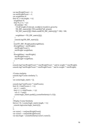 19
var maxWeightTweet = -1;
var minWeightTweet = -1;
var weightSum=0;
for(i=0; i<vsm.length; ++i){
weightSum=0;
for(j=0; j<11; ++j){
if(vsm[i][j] > 0){
//tf-idf weight of relevant_word[j] in tweet[i] is given by:
TD_IDF_matrix[i][j]=TF(vsm[i][j])*idf_array[j];
TD_IDF_matrix[i][j]=Math.round(TD_IDF_matrix[i][j] * 100) / 100;
weightSum+=TD_IDF_matrix[i][j];
}
console.log(TD_IDF_matrix[i]);
}
tweetTF_IDF_Weight.push(weightSum);
if(weightSum < minWeight){
minWeightTweet=i;
minWeight=weightSum;
}
if(weightSum > maxWeight){
maxWeightTweet=i;
maxWeight=weightSum;
}
}
console.log("maxWeightTweet="+maxWeightTweet+ " and its weight="+maxWeight);
console.log("minWeightTweet="+minWeightTweet+ " and its weight="+minWeight);
//Cosine similarity
console.log("Cosine similarity:");
/*
var cosineAngle_matrix = [];
console.log("totalTweets="+totalTweets);
for(i=0; i<totalTweets-1; ++i){
var v1 = vsm[i];
for(j=i+1; j<totalTweets ; ++j){
var v2 = vsm[j];
cosineAngle_matrix.push([i,j,cosineSimilarity(v1,v2)]);
}
}
//Display Cosine Similarity
for(var i=0; i<cosineAngle_matrix.length; ++i){
console.log(cosineAngle_matrix[i]);
}
*/
var vector1 = vsm[maxWeightTweet];
var vector2 = vsm[minWeightTweet];
var maxAngle = cosineSimilarity(vector1,vector2);
 