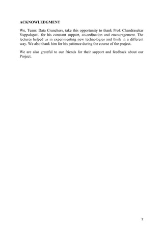 2
ACKNOWLEDGMENT
We, Team: Data Crunchers, take this opportunity to thank Prof. Chandrasekar
Vuppalapati, for his constant support, co-ordination and encouragement. The
lectures helped us in experimenting new technologies and think in a different
way. We also thank him for his patience during the course of the project.
We are also grateful to our friends for their support and feedback about our
Project.
 