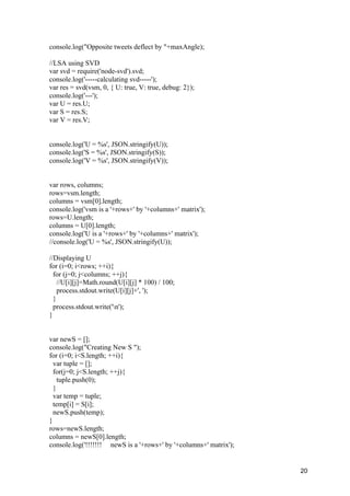 20
console.log("Opposite tweets deflect by "+maxAngle);
//LSA using SVD
var svd = require('node-svd').svd;
console.log('-----calculating svd-----');
var res = svd(vsm, 0, { U: true, V: true, debug: 2});
console.log('---');
var U = res.U;
var S = res.S;
var V = res.V;
console.log('U = %s', JSON.stringify(U));
console.log('S = %s', JSON.stringify(S));
console.log('V = %s', JSON.stringify(V));
var rows, columns;
rows=vsm.length;
columns = vsm[0].length;
console.log('vsm is a '+rows+' by '+columns+' matrix');
rows=U.length;
columns = U[0].length;
console.log('U is a '+rows+' by '+columns+' matrix');
//console.log('U = %s', JSON.stringify(U));
//Displaying U
for (i=0; i<rows; ++i){
for (j=0; j<columns; ++j){
//U[i][j]=Math.round(U[i][j] * 100) / 100;
process.stdout.write(U[i][j]+', ');
}
process.stdout.write('n');
}
var newS = [];
console.log("Creating New S ");
for (i=0; i<S.length; ++i){
var tuple = [];
for(j=0; j<S.length; ++j){
tuple.push(0);
}
var temp = tuple;
temp[i] = S[i];
newS.push(temp);
}
rows=newS.length;
columns = newS[0].length;
console.log('!!!!!!! newS is a '+rows+' by '+columns+' matrix');
 