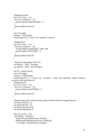 21
//Displaying newS
for (i=0; i<rows; ++i){
for (j=0; j<columns; ++j){
process.stdout.write(newS[i][j]+', ');
}
process.stdout.write('n');
}
rows=V.length;
columns = V[0].length;
console.log('V is a '+rows+' by '+columns+' matrix');
//Displaying V
for (i=0; i<rows; ++i){
for (j=0; j<columns; ++j){
//V[i][j]=Math.round(V[i][j] * 100) / 100;
process.stdout.write(V[i][j]+', ');
}
process.stdout.write('n');
}
//features in decending order in S ...
var feature1 = S[0]; //strongest
var feature2 = S[1]; //next strongest
var VS = mult(V,newS);
rows=VS.length;
columns = VS[0].length;
console.log('VS is a '+rows+' by '+columns+' matrix that describes relation between
relevant words and features');
//Displaying VS
for (i=0; i<rows; ++i){
for (j=0; j<columns; ++j){
process.stdout.write(VS[i][j]+', ');
}
process.stdout.write('n');
}
//Determining which relevant word is part of which of the two stongest features.
var feature1Words = [];
var feature2Words = [];
var feature1Sentiment=0;
var feature2Sentiment=0;
for (i=0; i<rows; ++i){
if(VS[i][0] > VS[i][1]){
feature1Words.push(relevant_words[i]);
if(afinn.hasOwnProperty(relevant_words[i])){
var weight = afinn[relevant_words[i]];
 