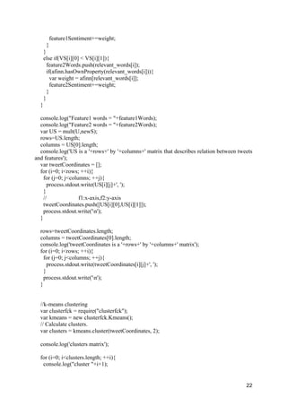 22
feature1Sentiment+=weight;
}
}
else if(VS[i][0] < VS[i][1]){
feature2Words.push(relevant_words[i]);
if(afinn.hasOwnProperty(relevant_words[i])){
var weight = afinn[relevant_words[i]];
feature2Sentiment+=weight;
}
}
}
console.log("Feature1 words = "+feature1Words);
console.log("Feature2 words = "+feature2Words);
var US = mult(U,newS);
rows=US.length;
columns = US[0].length;
console.log('US is a '+rows+' by '+columns+' matrix that describes relation between tweets
and features');
var tweetCoordinates = [];
for (i=0; i<rows; ++i){
for (j=0; j<columns; ++j){
process.stdout.write(US[i][j]+', ');
}
// f1:x-axis,f2:y-axis
tweetCoordinates.push([US[i][0],US[i][1]]);
process.stdout.write('n');
}
rows=tweetCoordinates.length;
columns = tweetCoordinates[0].length;
console.log('tweetCoordinates is a '+rows+' by '+columns+' matrix');
for (i=0; i<rows; ++i){
for (j=0; j<columns; ++j){
process.stdout.write(tweetCoordinates[i][j]+', ');
}
process.stdout.write('n');
}
//k-means clustering
var clusterfck = require("clusterfck");
var kmeans = new clusterfck.Kmeans();
// Calculate clusters.
var clusters = kmeans.cluster(tweetCoordinates, 2);
console.log('clusters matrix');
for (i=0; i<clusters.length; ++i){
console.log("cluster "+i+1);
 