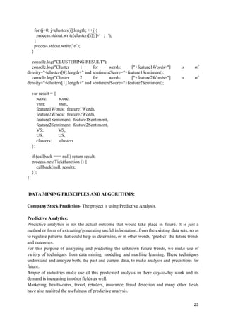 23
for (j=0; j<clusters[i].length; ++j){
process.stdout.write(clusters[i][j]+' ; ');
}
process.stdout.write('n');
}
console.log("CLUSTERING RESULT");
console.log("Cluster 1 for words: ["+feature1Words+"] is of
density="+clusters[0].length+" and sentimentScore="+feature1Sentiment);
console.log("Cluster 2 for words: ["+feature2Words+"] is of
density="+clusters[1].length+" and sentimentScore="+feature2Sentiment);
var result = {
score: score,
vsm: vsm,
feature1Words: feature1Words,
feature2Words: feature2Words,
feature1Sentiment: feature1Sentiment,
feature2Sentiment: feature2Sentiment,
VS: VS,
US: US,
clusters: clusters
};
if (callback === null) return result;
process.nextTick(function () {
callback(null, result);
});
};
DATA MINING PRINCIPLES AND ALGORITHMS:
Company Stock Prediction- The project is using Predictive Analysis.
Predictive Analytics:
Predictive analytics is not the actual outcome that would take place in future. It is just a
method or form of extracting/generating useful information, from the existing data sets, so as
to regulate patterns that could help us determine, or in other words, ‘predict’ the future trends
and outcomes.
For this purpose of analyzing and predicting the unknown future trends, we make use of
variety of techniques from data mining, modeling and machine learning. These techniques
understand and analyze both, the past and current data, to make analysis and predictions for
future.
Ample of industries make use of this predicated analysis in there day-to-day work and its
demand is increasing in other fields as well.
Marketing, health-cares, travel, retailers, insurance, fraud detection and many other fields
have also realized the usefulness of predictive analysis.
 