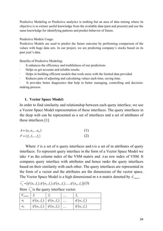 24
Predictive Modeling or Predictive analytics is nothing but an area of data mining where its
objective is to extract useful knowledge from the available data (past and present) and use the
same knowledge for identifying patterns and predict behavior of future.
Predictive Models Usage:
Predictive Models are used to predict the future outcome by performing comparison of the
values with huge data sets. In our project, we are predicting company’s stocks based on its
past year’s data.
Benefits of Predictive Modeling:
· It enhances the efficiency and truthfulness of our predictions
· Helps us get accurate and reliable results.
· Helps in building efficient models that work more with the limited data provided
· Reduces pain of adjusting and calculating values each time, saving time.
· It provides better diagnostics that help in better managing, controlling and decision-
making process.
1. Vector Space Model:
In order to find similarity and relationship between each query interface, we use
a Vector Space Model representation of these interfaces. The query interfaces in
the deep web can be represented as a set of interfaces and a set of attributes of
these interfaces [1].
A = {a1,a2,...am} (1)
F = {f1, f2,... fn} (2)
Where F is a set of n query interfaces and A is a set of m attributes of query
interfaces. To represent query interface in the form of a Vector Space Model we
take F as the column index of the VSM matrix and A as row index of VSM. It
compares query interface with attributes and hence ranks the query interfaces
based on their similarity with each other. The query interfaces are represented in
the form of a vector and the attributes are the dimensions of the vector space.
The Vector Space Model is a high dimensional m x n matrix denoted by C(m×n) .
vfn
! "!
= tf a1, fn( ),tf a2, fn( ),tf a3, fn( ),....,tf am, fn( )( )(3)
Here vfn
! "!
is the query interface vector.
C(m×n) f1 f2 … fn
a1 tf a1, fn( ) tf a1, fn( ) … tf a1, fn( )
a2 tf a1, fn( ) tf a1, fn( ) … tf a1, fn( )
 