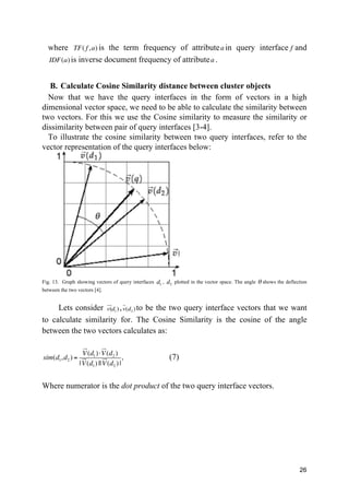 26
where TF( f,a) is the term frequency of attributea in query interface f and
IDF(a)is inverse document frequency of attributea .
B. Calculate Cosine Similarity distance between cluster objects
Now that we have the query interfaces in the form of vectors in a high
dimensional vector space, we need to be able to calculate the similarity between
two vectors. For this we use the Cosine similarity to measure the similarity or
dissimilarity between pair of query interfaces [3-4].
To illustrate the cosine similarity between two query interfaces, refer to the
vector representation of the query interfaces below:
Fig. 13. Graph showing vectors of query interfaces d1
, d2
plotted in the vector space. The angle θ shows the deflection
between the two vectors [4].
Lets consider v(
!"
d1) ,v
!
(d2 )to be the two query interface vectors that we want
to calculate similarity for. The Cosine Similarity is the cosine of the angle
between the two vectors calculates as:
sim(d1,d2 ) =
V
!"
(d1)⋅V
!"
(d2 )
|V
!"
(d1) ||V
!"
(d2 ) |
, (7)
Where numerator is the dot product of the two query interface vectors.
 