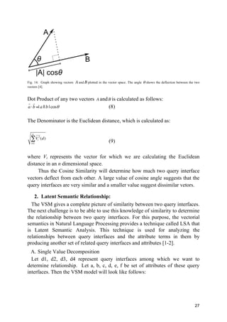 27
Fig. 14. Graph showing vectors A and B plotted in the vector space. The angle θ shows the deflection between the two
vectors [4].
Dot Product of any two vectors A andB is calculated as follows:
a
!
⋅b
!
=| a || b | cosθ (8)
The Denominator is the Euclidean distance, which is calculated as:
Vi
2
! "!
(d)
i=1
n
∑ (9)
where Vi represents the vector for which we are calculating the Euclidean
distance in an n dimensional space.
Thus the Cosine Similarity will determine how much two query interface
vectors deflect from each other. A large value of cosine angle suggests that the
query interfaces are very similar and a smaller value suggest dissimilar vetors.
2. Latent Semantic Relationship:
The VSM gives a complete picture of similarity between two query interfaces.
The next challenge is to be able to use this knowledge of similarity to determine
the relationship between two query interfaces. For this purpose, the vectorial
semantics in Natural Language Processing provides a technique called LSA that
is Latent Semantic Analysis. This technique is used for analyzing the
relationships between query interfaces and the attribute terms in them by
producing another set of related query interfaces and attributes [1-2].
A. Single Value Decomposition
Let d1, d2, d3, d4 represent query interfaces among which we want to
determine relationship. Let a, b, c, d, e, f be set of attributes of these query
interfaces. Then the VSM model will look like follows:
 