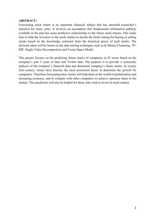 3
ABSTRACT:
Forecasting stock return is an important financial subject that has attracted researcher’s
attention for many years. It involves an assumption that fundamental information publicly
available in the past has some predictive relationships to the future stock returns. This study
tries to help the investors in the stock market to decide the better timing for buying or selling
stocks based on the knowledge extracted from the historical prices of such stocks. The
decision taken will be based on the data mining techniques such as K-Means Clustering, TF-
IDF, Single Value Decomposition and Vector Space Model.
This project focuses on the predicting future stocks of companies in IT sector based on the
company’s past 3 years of data and Twitter data. The purpose is to provide a systematic
analysis of the company’s financial data and determine company’s future stocks. In twenty
first century, stocks have become the most prominent factor to determine the growth for
companies. Therefore forecasting their stocks will help them in the world of globalization and
increasing economy, and to compete with other companies to achieve optimum share in the
market. This prediction will also be helpful for those who wish to invest in stock market.
 