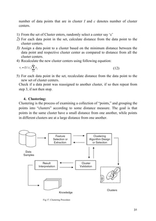 31
number of data points that are in cluster I and c denotes number of cluster
centers.
1) From the set of Cluster enters, randomly select a center say ‘c’
2) For each data point in the set, calculate distance from the data point to the
cluster centers.
3) Assign a data point to a cluster based on the minimum distance between the
data point and respective cluster center as compared to distance from all the
cluster centers.
4) Recalculate the new cluster centers using following equation:
vi = (1/ ci ) xj
j=1
ci
∑ (12)
5) For each data point in the set, recalculate distance from the data point to the
new set of cluster centers.
Check if a data point was reassigned to another cluster, if so then repeat from
step 3, if not then stop.
4. Clustering:
Clustering is the process of examining a collection of “points,” and grouping the
points into “clusters” according to some distance measure. The goal is that
points in the same cluster have a small distance from one another, while points
in different clusters are at a large distance from one another.
Fig.17. Clustering Procedure
 