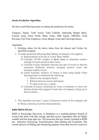32
Stocks Prediction Algorithm:
We have used following terms in making the prediction for stocks:
Category, Equity, Total Assets, Total Liability, Operating Margin Ratio,
Current Asset, Gross Profit, Share Value, Debt Equity, EBITDA, Total
Revenue, Full Time Employee, Gross Margin, Cash and Cash Equivalence.
Algorithm:
1. Fetching values for the above terms from the dataset and Twitter for
specified company.
2. To make prediction following Data Mining Techniques were applied:
a) Representation of tweets in Vector Space Model
b) Calculate TF-IDF weights of above terms to determine relative
strength of tweets based on these terms
c) Calculate Cosine Similarity between any pair of tweets to find the
maximum deflection between strongest positive tweet and
strongest negative tweet.
d) Latent Symantic Analysis of Tweets is done using Single Value
Decomposition to determine the following:
• Which is the strongest feature
• Relation between tweets and feature
• To map tweets on x-y plane
e) Calculate K-means Clustering for tweet co-ordinates to form two
distinct clusters that suggest if stock rates of company will go up or
down in future.
3. The algorithm uses past 3 years of financial records of the company and
K-Means clustering result for final prediction.
KDD PRINCIPLES:
KDD or Knowledge Discovery in Databases is a multidisciplinary branch of
science that deals with data storage and data access, algorithms that are highly
scalable and has huge data sets. The processes that are usually included in KDD
are: Selection, Processing, Transformation, Data Mining and Evaluation. The
overall process of finding and interpreting patterns from data involves recursive
 
