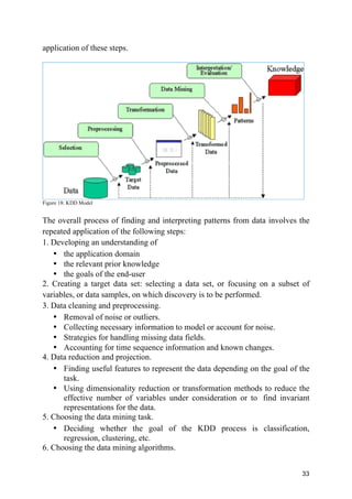 33
application of these steps.
Figure 18: KDD Model
The overall process of finding and interpreting patterns from data involves the
repeated application of the following steps:
1. Developing an understanding of
• the application domain
• the relevant prior knowledge
• the goals of the end-user
2. Creating a target data set: selecting a data set, or focusing on a subset of
variables, or data samples, on which discovery is to be performed.
3. Data cleaning and preprocessing.
• Removal of noise or outliers.
• Collecting necessary information to model or account for noise.
• Strategies for handling missing data fields.
• Accounting for time sequence information and known changes.
4. Data reduction and projection.
• Finding useful features to represent the data depending on the goal of the
task.
• Using dimensionality reduction or transformation methods to reduce the
effective number of variables under consideration or to find invariant
representations for the data.
5. Choosing the data mining task.
• Deciding whether the goal of the KDD process is classification,
regression, clustering, etc.
6. Choosing the data mining algorithms.
 