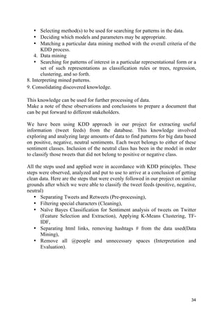 34
• Selecting method(s) to be used for searching for patterns in the data.
• Deciding which models and parameters may be appropriate.
• Matching a particular data mining method with the overall criteria of the
KDD process.
4. Data mining
• Searching for patterns of interest in a particular representational form or a
set of such representations as classification rules or trees, regression,
clustering, and so forth.
8. Interpreting mined patterns.
9. Consolidating discovered knowledge.
This knowledge can be used for further processing of data.
Make a note of these observations and conclusions to prepare a document that
can be put forward to different stakeholders.
We have been using KDD approach in our project for extracting useful
information (tweet feeds) from the database. This knowledge involved
exploring and analyzing large amounts of data to find patterns for big data based
on positive, negative, neutral sentiments. Each tweet belongs to either of these
sentiment classes. Inclusion of the neutral class has been in the model in order
to classify those tweets that did not belong to positive or negative class.
All the steps used and applied were in accordance with KDD principles. These
steps were observed, analyzed and put to use to arrive at a conclusion of getting
clean data. Here are the steps that were evenly followed in our project on similar
grounds after which we were able to classify the tweet feeds (positive, negative,
neutral)
• Separating Tweets and Retweets (Pre-processing),
• Filtering special characters (Cleaning),
• Naïve Bayes Classification for Sentiment analysis of tweets on Twitter
(Feature Selection and Extraction), Applying K-Means Clustering, TF-
IDF,
• Separating html links, removing hashtags # from the data used(Data
Mining),
• Remove all @people and unnecessary spaces (Interpretation and
Evaluation).
 