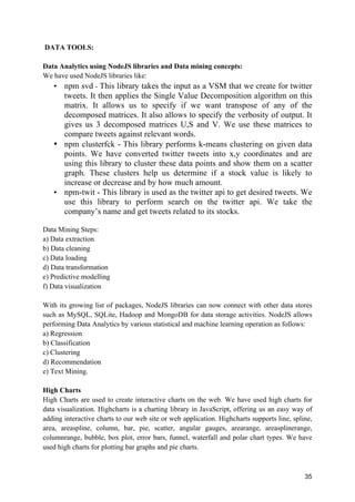 35
DATA TOOLS:
Data Analytics using NodeJS libraries and Data mining concepts:
We have used NodeJS libraries like:
• npm svd - This library takes the input as a VSM that we create for twitter
tweets. It then applies the Single Value Decomposition algorithm on this
matrix. It allows us to specify if we want transpose of any of the
decomposed matrices. It also allows to specify the verbosity of output. It
gives us 3 decomposed matrices U,S and V. We use these matrices to
compare tweets against relevant words.
• npm clusterfck - This library performs k-means clustering on given data
points. We have converted twitter tweets into x,y coordinates and are
using this library to cluster these data points and show them on a scatter
graph. These clusters help us determine if a stock value is likely to
increase or decrease and by how much amount.
• npm-twit - This library is used as the twitter api to get desired tweets. We
use this library to perform search on the twitter api. We take the
company’s name and get tweets related to its stocks.
Data Mining Steps:
a) Data extraction
b) Data cleaning
c) Data loading
d) Data transformation
e) Predictive modelling
f) Data visualization
With its growing list of packages, NodeJS libraries can now connect with other data stores
such as MySQL, SQLite, Hadoop and MongoDB for data storage activities. NodeJS allows
performing Data Analytics by various statistical and machine learning operation as follows:
a) Regression
b) Classification
c) Clustering
d) Recommendation
e) Text Mining.
High Charts
High Charts are used to create interactive charts on the web. We have used high charts for
data visualization. Highcharts is a charting library in JavaScript, offering us an easy way of
adding interactive charts to our web site or web application. Highcharts supports line, spline,
area, areaspline, column, bar, pie, scatter, angular gauges, arearange, areasplinerange,
columnrange, bubble, box plot, error bars, funnel, waterfall and polar chart types. We have
used high charts for plotting bar graphs and pie charts.
 
