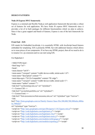 36
DESIGN PATTERNS
Node JS Express MVC framework:
Express is a minimal and flexible Node.js web application framework that provides a robust
set of features for web application. We have Node JS express MVC framework since it
provides a lot of in built packages for different functionalities which we plan to achieve.
Since it has a great support and bunch of features, Express is one of the best framework for
Node.
Front End – EJS:
EJS stands for Embedded JavaScript, it is essentially HTML with JavaScript based features
embedded for templating. EJS is primarily HTML but with additional features which allows
us to reuse pieces of our components. If we have any HTML project, then all we need to do is
to rename it to .ejs extension and we can start using EJS.
For Highchart-1
<!DOCTYPE html>
<html lang="en">
<head>
<meta charset="utf-8">
<meta name="viewport" content="width=device-width, initial-scale=1.0">
<meta name="description" content="">
<meta http-equiv="X-UA-Compatible" content="IE=edge">
<meta name="viewport" content="width=device-width, initial-scale=1">
<meta name="author" content="">
<link href="css/bootstrap.min.css" rel="stylesheet">
<!-- Custom CSS -->
<link href="css/stylish-portfolio.css" rel="stylesheet">
<!-- Custom Fonts -->
<link href="font-awesome/css/font-awesome.min.css" rel="stylesheet" type="text/css">
<link
href="http://fonts.googleapis.com/css?family=Source+Sans+Pro:300,400,700,300italic,400ita
lic,700italic"
rel="stylesheet" type="text/css">
<script src="http://ajax.googleapis.com/ajax/libs/jquery/1.10.2/jquery.min.js"></script>
<script src="http://code.highcharts.com/highcharts.js"></script>
<script src="http://code.highcharts.com/highcharts-3d.js"></script>
<script src="http://code.highcharts.com/highcharts-more.js"></script>
<script src="http://code.highcharts.com/modules/solid-gauge.js"></script>
<script src="http://code.highcharts.com/modules/exporting.js"></script>
 