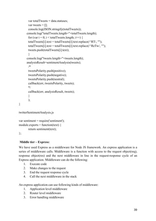 39
var totalTweets = data.statuses;
var tweets = [];
console.log(JSON.stringify(totalTweets));
console.log("totalTweets.length="+totalTweets.length);
for (var i = 0; i < totalTweets.length; i++) {
totalTweets[i].text = totalTweets[i].text.replace(/^RT/, "");
totalTweets[i].text = totalTweets[i].text.replace(/^ReTw/, "");
tweets.push(totalTweets[i].text);
}
console.log("tweets.length="+tweets.length);
analysisResult=sentimentAnalysis(tweets);
/*
tweetsPolarity.push(positive);
tweetsPolarity.push(negative);
tweetsPolarity.push(neutral);
callback(err, tweetsPolarity, tweets);
*/
callback(err, analysisResult, tweets);
}
);
}
twitterSentimentAnalysis.js
var sentiment = require('sentiment');
module.exports = function(text) {
return sentiment(text);
};
Middle tier – Express:
We have used Express as a middleware for Node JS framework. An express application is a
series of middleware calls. Middleware is a function with access to the request object(req),
response object(res) and the next middleware in line in the request-response cycle of an
Express application. Middleware can do the following:
1. Execute code
2. Make changes to the request
3. End the request response cycle
4. Call the next middleware in the stack
An express application can use following kinds of middleware:
1. Application level middleware
2. Router level middleware
3. Error handling middleware
 