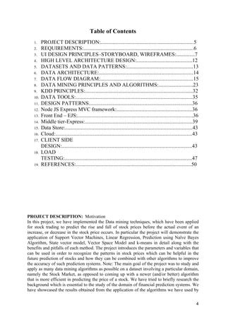 4
Table of Contents
1. PROJECT DESCRIPTION:......................................................................5
2. REQUIREMENTS:...................................................................................6
3. UI DESIGN PRINCIPLES–STORYBOARD, WIREFRAMES:..............7
4. HIGH LEVEL ARCHITECTURE DESIGN:..........................................12
5. DATASETS AND DATA PATTERNS:..................................................13
6. DATA ARCHITECTURE:.......................................................................14
7. DATA FLOW DIAGRAM:......................................................................15
8. DATA MINING PRINCIPLES AND ALGORITHMS:..........................23
9. KDD PRINCIPLES:.................................................................................32
10. DATA TOOLS:........................................................................................35
11. DESIGN PATTERNS..............................................................................36
12. Node JS Express MVC framework:.........................................................36
13. Front End – EJS:.......................................................................................36
14. Middle tier-Express:.................................................................................39
15. Data Store:................................................................................................43
16. Cloud:.......................................................................................................43
17. CLIENT SIDE
DESIGN:..................................................................................................43
18. LOAD
TESTING:................................................................................................47
19. REFERENCES:.......................................................................................50
PROJECT DESCRIPTION: Motivation
In this project, we have implemented the Data mining techniques, which have been applied
for stock trading to predict the rise and fall of stock prices before the actual event of an
increase, or decrease in the stock price occurs. In particular the project will demonstrate the
application of Support Vector Machines, Linear Regression, Prediction using Naïve Bayes
Algorithm, State vector model, Vector Space Model and k-means in detail along with the
benefits and pitfalls of each method. The project introduces the parameters and variables that
can be used in order to recognize the patterns in stock prices which can be helpful in the
future prediction of stocks and how they can be combined with other algorithms to improve
the accuracy of such prediction systems. Note: The main goal of the project was to study and
apply as many data mining algorithms as possible on a dataset involving a particular domain,
namely the Stock Market, as opposed to coming up with a newer (and/or better) algorithm
that is more efficient in predicting the price of a stock. We have tried to briefly research the
background which is essential to the study of the domain of financial prediction systems. We
have showcased the results obtained from the application of the algorithms we have used by
 