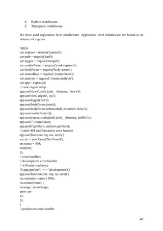 40
4. Built in middleware
5. Third party middleware
We have used application level middleware. Application level middleware are bound to an
instance of express.
App.js
var express = require('express');
var path = require('path');
var logger = require('morgan');
var cookieParser = require('cookie-parser');
var bodyParser = require('body-parser');
var routesBase = require('./routes/index');
var analysis = require('./routes/analysis');
var app = express();
// view engine setup
app.set('views', path.join(__dirname, 'views'));
app.set('view engine', 'ejs');
app.use(logger('dev'));
app.use(bodyParser.json());
app.use(bodyParser.urlencoded({extended: false}));
app.use(cookieParser());
app.use(express.static(path.join(__dirname, 'public')));
app.use('/', routesBase);
app.post('/getStats', analysis.getStats);
// catch 404 and forward to error handler
app.use(function (req, res, next) {
var err = new Error('Not Found');
err.status = 404;
next(err);
});
// error handlers
// development error handler
// will print stacktrace
if (app.get('env') === 'development') {
app.use(function (err, req, res, next) {
res.status(err.status || 500);
res.render('error', {
message: err.message,
error: err
});
});
}
// production error handler
 