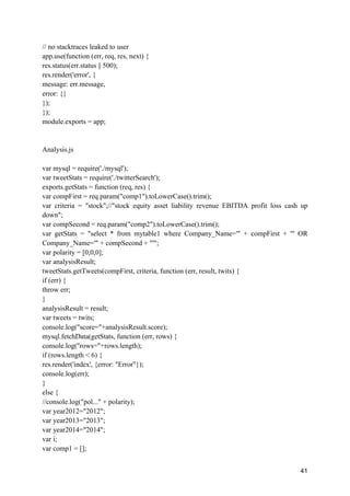 41
// no stacktraces leaked to user
app.use(function (err, req, res, next) {
res.status(err.status || 500);
res.render('error', {
message: err.message,
error: {}
});
});
module.exports = app;
Analysis.js
var mysql = require('./mysql');
var tweetStats = require('./twitterSearch');
exports.getStats = function (req, res) {
var compFirst = req.param("comp1").toLowerCase().trim();
var criteria = "stock";//"stock equity asset liability revenue EBITDA profit loss cash up
down";
var compSecond = req.param("comp2").toLowerCase().trim();
var getStats = "select * from mytable1 where Company_Name='" + compFirst + "' OR
Company_Name='" + compSecond + "'";
var polarity = [0,0,0];
var analysisResult;
tweetStats.getTweets(compFirst, criteria, function (err, result, twits) {
if (err) {
throw err;
}
analysisResult = result;
var tweets = twits;
console.log("score="+analysisResult.score);
mysql.fetchData(getStats, function (err, rows) {
console.log("rows="+rows.length);
if (rows.length < 6) {
res.render('index', {error: "Error"});
console.log(err);
}
else {
//console.log("pol..." + polarity);
var year2012="2012";
var year2013="2013";
var year2014="2014";
var i;
var comp1 = [];
 