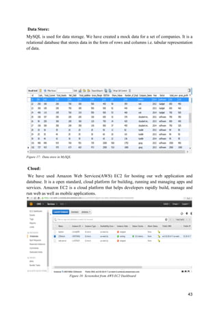 43
Data Store:
MySQL is used for data storage. We have created a mock data for a set of companies. It is a
relational database that stores data in the form of rows and columns i.e. tabular representation
of data.
Figure 17: Data store in MySQL
Cloud:
We have used Amazon Web Services(AWS) EC2 for hosting our web application and
database. It is a open standard, cloud platform for building, running and managing apps and
services. Amazon EC2 is a cloud platform that helps developers rapidly build, manage and
run web as well as mobile applications.
Figure 18: Screenshot from AWS EC2 Dashboard
 