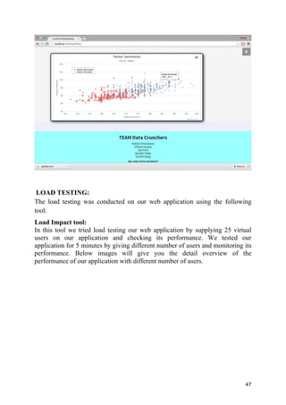 47
LOAD TESTING:
The load testing was conducted on our web application using the following
tool:
Load Impact tool:
In this tool we tried load testing our web application by supplying 25 virtual
users on our application and checking its performance. We tested our
application for 5 minutes by giving different number of users and monitoring its
performance. Below images will give you the detail overview of the
performance of our application with different number of users.
 