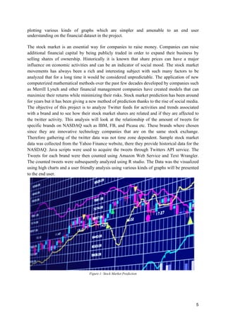 5
plotting various kinds of graphs which are simpler and amenable to an end user
understanding on the financial dataset in the project.
The stock market is an essential way for companies to raise money. Companies can raise
additional financial capital by being publicly traded in order to expand their business by
selling shares of ownership. Historically it is known that share prices can have a major
influence on economic activities and can be an indicator of social mood. The stock market
movements has always been a rich and interesting subject with such many factors to be
analyzed that for a long time it would be considered unpredictable. The application of new
computerized mathematical methods over the past few decades developed by companies such
as Merrill Lynch and other financial management companies have created models that can
maximize their returns while minimizing their risks. Stock market prediction has been around
for years but it has been giving a new method of prediction thanks to the rise of social media.
The objective of this project is to analyze Twitter feeds for activities and trends associated
with a brand and to see how their stock market shares are related and if they are affected to
the twitter activity. This analysis will look at the relationship of the amount of tweets for
specific brands on NASDAQ such as IBM, FB, and Picasa etc. These brands where chosen
since they are innovative technology companies that are on the same stock exchange.
Therefore gathering of the twitter data was not time zone dependent. Sample stock market
data was collected from the Yahoo Finance website, there they provide historical data for the
NASDAQ. Java scripts were used to acquire the tweets through Twitters API service. The
Tweets for each brand were then counted using Amazon Web Service and Text Wrangler.
The counted tweets were subsequently analyzed using R studio. The Data was the visualized
using high charts and a user friendly analysis using various kinds of graphs will be presented
to the end user.
Figure 1: Stock Market Prediction
 