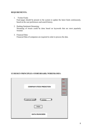 6
REQUIREMENTS:
1. Twitter Feeds:
Feed pages should be present in the system to update the latest feeds continuously,
based on the user preferences and search history.
2. Hashtag Sentiment Streaming:
Streaming of tweets could be done based on keywords that are most popularly
tweeted.
3. Financial Data:
Financial Data of companies are required in order to process the data.
UI DESIGN PRINCIPLES–STORYBOARD, WIREFRAMES:
 