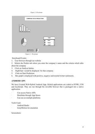 7
Figure 2- Wireframe
Figure 3 – Wireframe
Storyboard Events:
1. User browses through our website
2. Selects the Predict tab where you enter the company’s name and the criteria which talks
about the company
3. Click on Analyze button.
4. HighChart would be displayed for that company
5. Click on Start Prediction.
6. Bar graph is displayed with positive, negative and neutral twitter sentiments.
ANDROID APP:
We have Created Web-Hybrid Android App. Hybrid applications are coded in HTML, CSS
and JavaScript. They are run through the invisible browser that is packaged into a native
application.
· Can access Native APIs
· Distribute through App Stores
· Can run on multiple platforms
Tools Used:
· Android Studio
· GenyMotion for emulation
Screenshots:
 