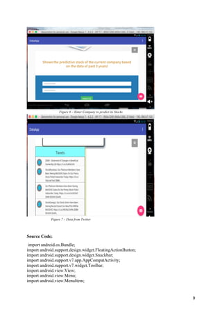 9
Figure 6 – Enter Company to predict its Stocks
Figure 7 – Data from Twitter
Source Code:
import android.os.Bundle;
import android.support.design.widget.FloatingActionButton;
import android.support.design.widget.Snackbar;
import android.support.v7.app.AppCompatActivity;
import android.support.v7.widget.Toolbar;
import android.view.View;
import android.view.Menu;
import android.view.MenuItem;
 