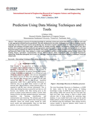 All Rights Reserved © 2019 IJERCSE 1
ISSN (Online) 2394-2320
International Journal of Engineering Research in Computer Science and Engineering
(IJERCSE)
Vol 6, Issue 1, January 2019
Prediction Using Data Mining Techniques and
Tools
A.Sahaya Arthy
Research Scholar, Department of Computer Science
Manonmaniam Sundaranar University, Tirunelveli, Tamilnadu, India
Abstract: - Data mining is a process of extracting knowledge by analyzing various past ancient data bases and predict the end result
or take appropriate decision based on prediction. This data mining process has many challenging issues while performing research,
analyzing raw data of the past records and predicting may also lead to negative decision result few times. Direct application of
methods and techniques developed under related studies in machine learning, statistics and database systems cannot solve these
problem. It is required to perform dedicated and appropriate analytical studies to invent new data mining methods or to develop
integrated unique techniques for efficient and effective data mining, whereas data mining itself has formed an independent unique
and innovative field of study. Data mining is a widely used platform to perform various decisions making in many Industry like
banking, finance, agriculture, communication, telecom, Military Service, Police department, other government departments,
engineering, Medication &hospitals, law & order etc. This paper deals with detailed study of Data Mining, its techniques, tasks and
related tools.
Keywords: - Data mining Techniques; Data mining algorithms; Data mining tools.
I. INTRODUCTION
Data mining is an extraction of hidden predictive
information and acquires knowledge by analyzing a large
database. Technically, data mining is the process of
discovering correlations or patterns among large number
of fields from relational databases. It is a strong tool used
widely because it can provide with relevant information
that anyone can use for their own advantage. When we
have the right data, then we have to apply it in the right
manner and then we will be able to get beneficial
appropriate result. Now a day’s getting information is
relatively easy as we have many sources to grab the
relevant data. But to achieve certain desired goals it is
required to get the most relevant information. This is
where data mining becomes a powerful tool that we will
become very familiar with. Data mining gives us the
power to predict certain behaviors within a system. Data
mining involves the high standard detection, association,
regression, rule learning, classification, and
summarization and clustering. The ultimate goal of this
technique is to find various patterns that were previously
unknown. Hence the mined results should be valid,
novel, useful, and understandable. Once we find these
patterns, we can use it to solve many problems.
Figure 1. Knowledge Discovery in Database processes
The term Knowledge Discovery in Databases, or KDD
for short, refers to the broad process of finding
knowledge in data. In KDD the most important step is
data mining. KDD will convert the low level data into
high level data. Data mining is filed in which useful
outcome that is being predicted by analyzing large
database. It uses readily built tools to get out the useful
hidden patterns, trends and prediction of future which can
be obtained using the techniques. Data mining involves
various models to discover patterns which consist of
various components. [2]
 