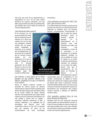 sólo tiene que venir de los departamentos y
especialistas en I+D o de los altos niveles
directivos de nuestras compañías, sino que
debe surgir también de todos los profesionales
que trabajan día a día en todos los niveles de
nuestras organizaciones.
¿Qué obstáculos debe superar?
A los humanos no nos
gusta el cambio. De modo
que los obstáculos que la
industria va a tener que
superar van a ser los que
nos pongamos nosotros
mismos por no querer
perder estabilidad y
resistirnos a los cambios
que inevitablemente son
la esencia de la evolución
del ser humano (hemos
pasado de una
generación en la que se
tenía un trabajo de por
vida, la llamada
generación de los Baby
Boomers, a otra en la que
puedes trabajar en y para
cualquier lugar del
mundo, los Millennials).
Con respecto a otros países de la Unión
Europea ¿en qué posición situaría a las
fábricas españolas en lo que a la Industria
4.0 se refiere?
Somos la séptima potencia mundial en
densidad de nuestro parque de robótica
industrial pero ninguna empresa española está
dentro del selecto grupo que suministra el 80%
de las ventas anuales de robots. Nuestra
industria está progresando para seguir dando
mejores servicios y productos (más baratos, con
más calidad y menos time to market) –
invertimos sabiendo claramente el ROI-, y
estamos enfocados a la usabilidad de las
tecnologías que fabrican otros. Pero
necesitamos invertir en más I+D+i en España
para por ejemplo, ser parte de los
suministradores de estas tecnologías
innovadoras.
¿Cree realmente necesario este salto? ¿Por
qué? ¿Qué nos lleva a ello?
Es un salto totalmente necesario, porque ya está
pasando, de modo que si no formas parte de él,
realmente te quedarás atrás. Las personas
estamos constantemente evolucionando, lo
que es parte de nuestra
naturaleza. Como al
terminar pensad, y
ejemplo, en la
deslocalización de la
industria, que está
haciendo que todos nos
volvamos más
competitivos a través de
la innovación y la
tecnología. En el pasado
habíamos confiado en
que la calidad con la que
se trabaja en el primer
mundo era suficiente para
mantener las industrias
en sus países de origen.
Hemos visto que el
abaratamiento de los
costes ha inclinado la
balanza a la
deslocalización y estamos
reaccionando para ser competitivos en ese
sentido, manteniendo la calidad al mismo
tiempo. Nos valemos de cualquier oportunidad
de mejora para volver a posicionar nuestras
industrias donde estaban hace unos años, y esta
revolución industrial comprende el conjunto de
herramientas que necesitamos para mejorar
nuestros procesos y abaratar, en definitiva,
nuestros costes.
¿Qué supondría quedarse fuera de esta
nueva Revolución Industrial?
Quedarse fuera de esta revolución industrial
supone perder una oportunidad de avanzar, en
la que el nivel de exigencia cada vez mayor nos
dará oportunidades para crecer, pero también
nos enfrentará a riesgos que pondrán en peligro
el futuro de nuestras organizaciones.
entrevista
19
ROCÍO MARTÍN TEN
Process Automation Manager
Ingeniería Global PFIZER
 