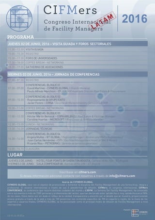 PROGRAMA
JUEVES 02 DE JUNIO, 2016 – VISITA GUIADA Y FOROS SECTORIALES
11:30 – 12:30 VISITA GUIADA
15:00 – 15:30 REGISTRO
15:30 – 17:30 FORO DE UNIVERSIDADES
18:00 – 19:00 GATHERING DE ASOCIACIONES
VIERNES 03 DE JUNIO, 2016 – JORNADA DE CONFERENCIAS
07:00 – 07:30 REGISTRO
07:30 – 09:00
CONFERENCIAS: BLOQUE 01
· David Martínez - CIFMERS GLOBAL /DirectorGeneral
· Paulo Alfredo Marchioni – EY /LATAM Associate DirectorReal Estate & Procurement
LUGAR
JUEVES 2 DE JUNIO: HOTEL FOUR POINTS BY SHERATON BOGOTA. Carrera 18 No.93A– 83.Bogotá
VIERNES 3 DE JUNIO: SALA COMPENSAR 68. Avenida 68 No.49A – 47.Bogotá
Inscríbase en cifmers.com
Si desea información adicional contacte con nosotros a través de info@cifmers.com
Acerca de CIFMERS GLOBAL
CIFMERS GLOBAL nace con el objetivo de promocionar y fomentar la disciplina del Facility Management de una forma ética, integra y
profesional. El alcance internacional a través de sus 3 plataformas de difusión, CIFMers, el congreso internacional, CIFMers
CONFERENCE, la conferencia que recorre distintas ciudades del mundo y LSDFM, La Semana Del Facility Management, ha convocado
entre sus eventos a más de 2300 personas y profesionales del sector, que han declarado estar satisfechos o muy satisfechos en el 98%
de los casos. Estos datos son sin duda el reflejo de la calidad, transparencia y atención por el detalle que se muestra, proporcionando
acceso gratuito a través de la web a más de 100 ponencias con contenido específico de FM en español e inglés, de la mano de los
expertos y usuarios finales, CIFMERS GLOBAL se ha posicionado como el principal medio de difusión de Facility Management a nivel
internacional.
CG.FL.CL.01.ES.a
17:30 – 18:00 COFFEE BREAK- NETWORKING
09:00 – 10:30
CONFERENCIAS: BLOQUE 02
· Representante de GRUPO EXITO
· Javier Forero – CIRSA /Gerente de Mantenimiento y ServiciosLATAM
10:30 – 11:00 COFFEE BREAK- NETWORKING
11:00 – 12:30
CONFERENCIAS: BLOQUE 03
· Héctor Martín Berrocal – COPA AIRLINES /Real Estate & FacilitiesManager
· Carolina Huertas – MICROSOFT /RealEstate & Portfolio Manager
12:30 – 13:30 LUNCH- NETWORKING
13:30 – 14:30 JORNADAS TÉCNICAS
14:30 – 16:00
CONFERENCIAS: BLOQUE 04
· Angela Muñoz – BT GLOBAL /RegionalManager– AndeanandMeCa RegionsHead
· Juan Carlos Hernández – CITI /FacilitiesManagementHeadLATAM & Mexico
· Ricardo Ríos – PETROBRAS /Gerente de serviciosgenerales
16:00 – 16:15 CLAUSURA
 