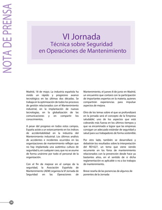 Madrid, 18 de mayo. La industria española ha
vivido un rápido y progresivo avance
tecnológico en las últimas dos décadas. Se
trabaja en la optimización de todos los procesos
de gestión relacionados con el Mantenimiento
industrial, en la implantación de nuevas
tecnologías, en la globalización de las
comunicaciones y en compartir los
conocimientos.
A pesar del progreso en todos estos campos,
España asiste a un estancamiento en los índices
de accidentabilidad en la industria del
Mantenimiento industrial. Los últimos análisis
de accidentes e incidentes ocurridos en las
no hay implantada una auténtica cultura de
seguridad o, en cualquier caso, que no se asume
de forma unánime por todo el personal de la
organización.
seguridad, la Asociación Española de
Mantenimiento (AEM) organiza la VI Jornada de
Seguridad en las Operaciones de
Mantenimiento, el jueves 8 de junio en Madrid,
un encuentro que contará con la participación
de importantes expertos en la materia, quienes
compartirán experiencias para impulsar
aspectos de mejora.
Otro de los temas sobre el que se profundizará
en la jornada será el concepto de la ‘Empresa
saludable’, uno de los aspectos que está
cobrando más fuerza en los últimos tiempos y
que va encaminado a lograr que las empresas
consigan un adecuado estándar de seguridad y
salud para sus trabajadores de forma sostenible.
Por otro lado, también se desarrollará y
debatirán los resultados sobre la interpretación
del RD1627, un tema que viene siendo
recurrente en los foros de mantenimiento
relacionados con la prevención desde hace ya
bastantes años, en el sentido de si dicha
reglamentación es aplicable o no a los trabajos
de mantenimiento.
Breve reseña de las ponencias de algunos de
ponentes de la Jornada:
50
VI Jornada
Técnica sobre Seguridad
en Operaciones de Mantenimiento
NOTADEPRENSA
 
