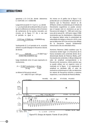 aproximar a δ = 2 π ξ de donde obtenemos
ξ = 0.041336 / 2 π = 0.0065788.
Luego de la ecuación δ = ξ ωn ( t₁ - t₀ ), donde
t₁ - t₀ es el periodo de la vibración libre, el cual es
igual a la diferencia en tiempo, entre el número
de oscilaciones de los puntos marcados con
círculos, en la figura 111 (b), o sea que
el periodo es igual a
1.5553 seg - 0.79648 seg = 0.0689836 seg.
11
Sustituyendo δ, ξ y el periodo en la ecuación
anterior se pude despejar la frecuencia natural,
de donde:
ωn = 0.041336 = 91.08271seg -1
(0.0065788).(0.0689836 seg)
luego dividiendo entre 2π para expresarla en
revoluciones,
ƒn = 91.0827 revoluciones x 60 seg
2π seg 1 min
se obtiene la frecuencia natural
ƒn = 869,7757 rpm ≈ 870 rpm
Así mismo en el gráfico de la figura 3 (a),
producido por un analizador de vibraciones se
observa que la frecuencia natural es de
(870rpm), similar a la obtenida por el método de
Decremento Logarítmico se puede concluir
que el equipo está en resonancia ya que la
frecuencia de trabajo (f = 1000 rpm) está muy
cerca de la natural (fn = 870 rpm), López (1998)
recomienda que los diseñadores y fabricantes
de máquinas deben evitar la proximidad de
velocidades de trabajo y críticas en ±20 %, o sea
que se debe estar 20 % por encima o por debajo
de la frecuencia natural fundamental
(estructural) o de una velocidad crítica.
Asimismo Palomino (2002) establece que, “la
resonancia tendrá lugar si la frecuencia de la
fuerza excitadora está contenida dentro de la
denominada Banda de Potencia Media, p.20”.
Esta banda está contenida a 3 dB por debajo del
valor de amplitud correspondiente a la
frecuencia de resonancia, criterio práctico que
se puede utilizar con un espectro como el
mostrado en la figura 3 (a) expresando la
amplitud en decibeles (dB), el valor de
resonancia se disminuye en 3 db y se determina
los valores de frecuencia mínimos y máximos
respectivos, o sea la Banda de Potencia Media.
articulo técnico
56
Figura N°3. Ensayo de Impacto. Fuente: El utor (2012)
 