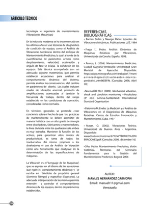 tecnología e ingeniería de mantenimiento
(Vibraciones Mecánicas)
En la industria moderna se ha incrementado en
los últimos años el uso técnicas de diagnóstico
de condición de equipo, como el Análisis de
Vibraciones Mecánicas dentro del enfoque de
Mantenimiento Predictivo, la cual a través de la
cuantificación de parámetros activos como
desplazamiento, velocidad, aceleración y
ángulo de fase se evalúa la condición de los
equipos. Esta técnica acompañada con un
adecuado soporte matemático, que permita
establecer ecuaciones para analizar el
comportamiento dinámico del sistema,
permite analizar las consecuencias del cambio
en parámetros de diseño. Los cuales inducen
niveles de vibración anormal, producto de
amplificaciones acentuadas al cambiar la
frecuencia de trabajo, dentro del rango
establecido en las condiciones de operación,
consideradas como normales.
En términos generales se pretende crear
conciencia sobre el hecho de que las prácticas
de mantenimiento se deben acometer de
manera holística con un alto grado de sinergia
entre diseñadores, fabricantes y mantenedores,
la línea divisoria entre los quehaceres de ambos
es muy estrecha. Mantener la función de los
activos, para garantizar altos niveles de
productividad, es tarea de todos los
involucrados. Así mismo, proponer a los
diseñadores el uso de Análisis de Vibración
como una herramienta que coadyuve en la
determinación de las especificaciones de
máquinas.
La Vibración es el “Lenguaje de las Máquinas”,
que se expresa en el idioma de las ecuaciones
que rigen el comportamiento dinámico y se
escribe en Medidas de propósito general
(Dominio Tiempo) y especifíco (Espectros). La
adecuada interpretación de las mismas permite
entender y controlar el comportamiento
dinámico de los equipos, dentro de parámetros
establecidos.
REFERENCIAS
BIBLIOGRÁFICAS
• Barrios Pedro y Navega Oscar: Apuntes de
Vibraciones Mecánicas. Publicaciones LUZ. 1984
• Fraga L. Pedro. Análisis Dinámico de
Máquinas Rotativas por Vibraciones.
Universidade da Coruña. España. 1998.
• Franco, I. (2004). Mantenimiento Predictivo.
Ciudad Guayana-Venezuela: Universidad Gran
Mariscal de Ayacucho. Disponible:
http://www.monografias.com/trabajos17/mant
enimientopredictivo/mantenimiento-
predictivo.shtml#DEFIN. [Consulta: 2008, Abril
28]
• Norma ISO 2041 (2009). Mechanical vibration,
shock and condition monitoring – Vocabulary
(3ª ed.). Geneva-Switzerland: International
Standard Organization
• Palomino M. Evelio. La Medición y el Análisis de
Vibraciones en el Diagnóstico de Máquinas
Rotativas. Centro de Estudios Innovación y
Mantenimiento. Cuba. 1997
• Mayer, O. (2002). Vibraciones Teórico.
Universidad de Buenos Aires - Argentina.
Disponible:
www.fi.uba.ar/materias/6712M/TEORICO%20VI
BRACIONES.pdf [Consulta: 2008, diciembre 16]
• Silva Pedro. Mantenimiento Predictivo, Visión
Sistémica. Memorias del Seminario
Fundamentos para la Gestión del
Mantenimiento Predictivo. Bogotá. 2006
articulo técnico
58
AUTOR:
MANUEL HERNÁNDEZ CARMONA
Email: manueh11@gmail.com
Venezuela
 