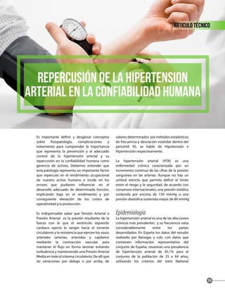 Es importante definir y desglosar conceptos
sobre fisiopatología, complicaciones y
tratamiento para comprender la importancia
que representa la prevención y el adecuado
control de la hipertensión arterial y su
repercusión en la confiabilidad humana como
gerencia de activos. Debemos entender que
esta patología representa un importante factor
que repercute en el rendimiento ocupacional
de nuestro activo humano e incide en los
errores que pudiesen influenciar en el
desarrollo adecuado de determinada función,
implicando baja en el rendimiento y por
consiguiente elevación de los costos de
operatividad y/o producción.
Es indispensable saber que Tensión Arterial o
Presión Arterial es la presión resultante de la
fuerza con la que el ventrículo izquierdo
cardiaco eyecta la sangre hacia el torrente
circulatorio y la resistencia que ejercen los vasos
arteriales (arterias, arteriolas y capilares)
mediante la contracción vascular para
mantener el flujo en forma laminar evitando
turbulencia y manteniendo una Presión Arterial
Media en todo el sistema circulatorio. De allí que
las variaciones por debajo o por arriba, de
valores determinados por métodos estadísticos
de frecuencia y desviación estándar dentro del
percentil 95, se hable de Hipotensión e
Hipertensión respectivamente.
La hipertensión arterial (HTA) es una
enfermedad crónica caracterizada por un
incremento continuo de las cifras de la presión
sanguínea en las arterias. Aunque no hay un
umbral estricto que permita definir el límite
entre el riesgo y la seguridad, de acuerdo con
consensos internacionales, una presión sistólica
sostenida por encima de 139 mmHg o una
presión diastólica sostenida mayor de 89 mmHg
Epidemiologia
La hipertensión arterial es una de las afecciones
crónicas más prevalentes y su frecuencia varía
considerablemente entre los países
desarrollados. En España los datos del estudio
realizado por Banegas y cols. con datos que
contienen información representativa del
conjunto de España, muestran una prevalencia
de hipertensión arterial de 45,1% para el
conjunto de la población de 35 a 64 años,
utilizando los criterios del Joint National
articulo técnico
59
REPERCUSIÓN de la HIPERTENSION
ARTERIAL EN la CONFIABILIDAD HUMANA
 