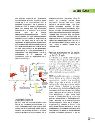 dos sistemas produciría por consiguiente
inestabilidad de la Tensión Arterial, de donde
resulta que si hay predominio del SNAP se
producirá hipotensión y de lo contrario si
domina el SNAS se producirá Hipertensión.
Existe otro sistema que tiene importancia
fundamental en la regulación de la Presión
Arterial como es el Sistema
Reanina-Angiotensina-Aldosterona (SRAA),
donde conjugan funciones diferentes órganos,
que tiene gran importancia en la regulación de
líquidos, electrolitos con la producción de
aldosterona, de la Angiotensina, Angiotensina II
y laVasopresina que interactúan en el control de
la TA. Este último sistema es la base de una de
las líneas del tratamiento de la HTAS llamados
Inhibidores de la Enzima Convertidora de la
Angiotensina I en Angiotensina II (IECA) y
Bloqueadores de los Receptores de
Angiotensina II (ARA II), dependiendo de su
sitio de acción. (Fig. 2)
Fig. 2
PresentaciónClínica
La HTAS tiene una presentación clínica muy
bizarra, con muy escasa sintomatología, en el
mayor de los casos puede pasar desapercibida
durante mucho tiempo, quizás debido a que el
aumento de la presión arterial es en forma
paulatina y gradual lo que conlleva a que el
organismo se adecúa a los nuevos valores de
presión; sin embargo muchas veces
encontramos síntomas tales como cefalea
matinal (el más común), rubor y calor facial,
dolores musculares, sensación de calor,
insomnio, sangrado nasal, ruidos en los oídos,
vértigos, desmayos, hormigueos, dolor de nuca,
orejas calientes, nauseas, debilidad, palpitación,
cansancio fácil, ojos rojos, dolor de piernas,
sudoración, depresión. En la mayoría de las
oportunidades se hace el diagnóstico cuando el
paciente acude a evaluación médica de rutina o
por cualquier otra afección y, en el peor de los
casos, cuando se presenta alguna de las
complicaciones.
Factores que influyen en los niveles
deTensiónArterial
Se ha descrito en los estudios epidemiológicos
numerosos factores que se asocian con los
niveles de presión arterial tales como edad,
sexo, raza, nivel socioeconómico, nutrición,
consumo de alcohol, actividad física y
exposición a varios agentes medioambientales.
A continuación se describen algunos aspectos
epidemiológicos de los más importantes:
EDAD: Los estudios transversales en países con
culturas diversas y con diferente desarrollo
socioeconómico muestran una consistente
relación entre edad y presión arterial. Al
nacimiento, los valores promedio de presión
arterial sistólica y diastólica en los países
desarrollados están alrededor de 70 y 50 mmHg
respectivamente. En general, la presión sistólica
tiende a aumentar progresivamente desde la
niñez, adolescencia y edad adulta hasta
alcanzar un valor alrededor de 140 mmHg en la
séptima u octava década. La diastólica también
tiende a aumentar con la edad pero con una
tasa de crecimiento menor que la sistólica, e
incluso tiende a estabilizarse después de la
quinta década. Esto no ocurre así en todas las
poblaciones, lo cual indica que el aumento de la
presión arterial con la edad no es una necesidad
biológica. Otro aspecto interesante es que las
articulo técnico
61
 