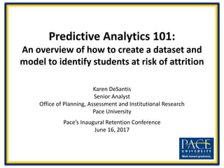Predictive Analytics 101:
An overview of how to create a dataset and
model to identify students at risk of attrition
Karen DeSantis
Senior Analyst
Office of Planning, Assessment and Institutional Research
Pace University
Pace’s Inaugural Retention Conference
June 16, 2017
 