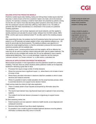 3
Credit scoring for banks and
lenders is just one of many
areas where predictive
analytics is driving value.
Using a model to predict a
crucial business outcome, an
organization can turn an
“unknown unknown” into a
“known unknown” or, in other
words, a calculated risk.
Most business processes in
most organizations have the
potential to benefit from
predictive modeling.
BUILDING EFFECTIVE PREDICTIVE MODELS
Predictive models require data. Building, testing and refining these models require data that
describes 1) what’s known at the time a prediction needs to be made, and 2) the eventual
outcome. For example, to develop a model for heart attack risk presented by patients coming
into the ER, we’d need to have data describing patient symptoms when they arrived, and
then the subsequent outcome (were they suffering a heart attack or not). The ability to
generate data with these characteristics is a critical factor in the success of a predictive
modeling application.
Statistical techniques, such as linear regression and neural networks, are then applied to
identify predictors and calculate the actual models. Software from the SAS Institute, IBM’s
SPSS, and the open-source statistical toolset “R” are often used for this modeling analysis
step.
After assembling the data, the analysts may find 20 predictive factors that are known for each
patient (in our ER example) and assign weights to them using statistical software (e.g., +50
points for abnormally low blood pressure). The statistical software uses algorithms to
optimize the model weighting factors, so that the combination produces the most accurate
predictions possible with the available data.
The resulting “score,” combining all the factors and their weights, will be an effective risk
index that can be used as a decision criterion along with other rules for patient treatment. The
score will be not only correlated with cardiac risk, but can be calibrated to have a specific
mathematical relationship. This is a crucial advantage; it takes this risk from being an
“unknown unknown” to a “known unknown” or, in other words, a calculated risk.
HIGH-VALUE APPLICATIONS FOR PREDICTIVE MODELING
Most business processes in most organizations have the potential to benefit from predictive
modeling. That said, there are certain situations where predictive models can be especially
beneficial in delivering a great deal of value:
Processes that require a large number of similar decisions
Where the outcomes have a significant impact, i.e., where there’s a lot at stake in terms
of money or lives
Where there’s abundant information in electronic data form available on which to base
decisions and measure outcomes
Where it’s possible to insert a model calculation into the actual business process, either
to automate decisions or to support human decision makers
Credit scoring meets the criteria for high-value application:
There is a steady stream of loan requests accompanied by information about the
borrowers
The result of each decision has a big financial impact and is captured in loan accounting
systems
The models fit into the loan decision processes in a logical way to support human
decisions
So does assessing cardiac risk:
Patient symptoms are now captured in electronic health records, as are diagnoses and
subsequent outcomes
Decisions about treatment have life-or-death implications
It’s possible to use a model to guide immediate treatment decisions once the patient’s
information is entered when they come in to the ER.
 