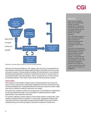 5
About CGI
At CGI, we're committed to
helping all of our stakeholders
succeed. Our 69,000
professionals in more than 40
countries provide end-to-end IT
and business process services
that facilitate the ongoing
evolution of our clients'
businesses.
CGI is committed to helping our
clients achieve their business
goals; to providing our
professionals with rewarding
careers; and to offering
shareholders superior returns
over time.
At CGI, we’re in the business of
delivering results. CGI works with
clients to generate value from
predictive models, as well as
other forms of advanced
analytics, in diverse areas such
as customer retention, tax and
revenue collections, fraud, credit
risk, marketing, equipment
maintenance and health care.
To learn more about CGI, visit us
at www.cgi.com or contact us at
info@cgi.com.
Illustration of information flow and process for a sentiment analysis application
Every form of unstructured data (e.g., text, images, video and sound) is accompanied by a
set of extraction techniques that enable usable information to be pulled out of the raw data
and used for analysis, including predictive modeling. With that step taken, the principles for
finding high-value applications of predictive modeling are the same for unstructured as for
structured information: high-value decisions, data in computerized form on both outcomes
and potential predictors, and a way to insert a model into the actual decision process.
CONCLUSION
CGI’s viewpoint is that predictive models provide an extremely effective way to get more
value from data, and they have a wide range of applications that have not come even close
to being fully exploited yet. The Big Data phenomenon will only increase the number of high-
value uses for predictive modeling in government and industry.
At the same time, predictive analytics are not appropriate or even feasible for all applications.
As with any powerful technology, care must be taken to implement predictive models
pragmatically in ways that produce real value.
An important challenge to greater adoption is that the talent needed to analyze data, create
models and implement them successfully is in short supply. Organizations looking to get
more value from the their data assets through predictive analytics will be wise to invest in
analytical training and mentoring programs, along with the expertise of partner firms.
The Web:
Chatter about
product A
Analysis, model
fitting and
adjustment
“great product”
“not happy”
“hard to use”
“beautiful”
Customer
service data
Customer service
process and
decisions
Model calculation
Information
extraction
from text
 