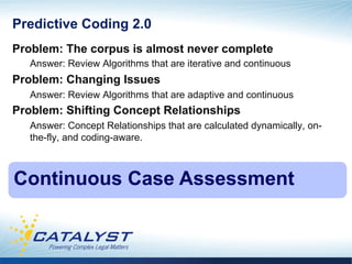 Predictive Coding 2.0
Problem: The corpus is almost never complete
   Answer: Review Algorithms that are iterative and continuous
Problem: Changing Issues
   Answer: Review Algorithms that are adaptive and continuous
Problem: Shifting Concept Relationships
   Answer: Concept Relationships that are calculated dynamically, on-
   the-fly, and coding-aware.



Continuous Case Assessment
 