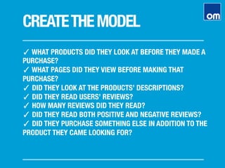 CREATETHEMODEL
✓ WHAT PRODUCTS DID THEY LOOK AT BEFORE THEY MADE A
PURCHASE?
✓ WHAT PAGES DID THEY VIEW BEFORE MAKING THAT
PURCHASE?
✓ DID THEY LOOK AT THE PRODUCTS’ DESCRIPTIONS?
✓ DID THEY READ USERS’ REVIEWS?
✓ HOW MANY REVIEWS DID THEY READ?
✓ DID THEY READ BOTH POSITIVE AND NEGATIVE REVIEWS?
✓ DID THEY PURCHASE SOMETHING ELSE IN ADDITION TO THE
PRODUCT THEY CAME LOOKING FOR?
 