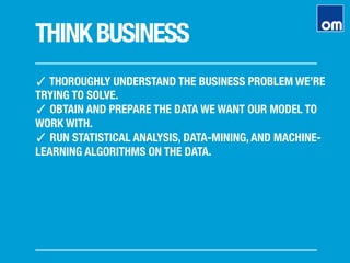 THINKBUSINESS
✓ THOROUGHLY UNDERSTAND THE BUSINESS PROBLEM WE’RE
TRYING TO SOLVE.
✓ OBTAIN AND PREPARE THE DATA WE WANT OUR MODEL TO
WORK WITH.
✓ RUN STATISTICAL ANALYSIS, DATA-MINING, AND MACHINE-
LEARNING ALGORITHMS ON THE DATA.
 