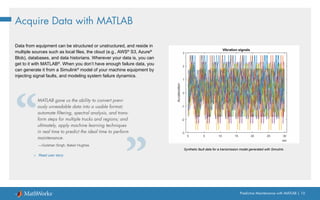 Predictive Maintenance with MATLAB | 10
Acquire Data with MATLAB
Data from equipment can be structured or unstructured, and reside in
multiple sources such as local files, the cloud (e.g., AWS®
S3, Azure®
Blob), databases, and data historians. Wherever your data is, you can
get to it with MATLAB®
. When you don’t have enough failure data, you
can generate it from a Simulink®
model of your machine equipment by
injecting signal faults, and modeling system failure dynamics.
Synthetic fault data for a transmission model generated with Simulink.
MATLAB gave us the ability to convert previ-
ously unreadable data into a usable format;
automate filtering, spectral analysis, and trans-
form steps for multiple trucks and regions; and
ultimately, apply machine learning techniques
in real time to predict the ideal time to perform
maintenance.
—Gulshan Singh, Baker Hughes
» Read user story
 