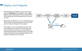 Predictive Maintenance with MATLAB | 17
Deploy and Integrate
After developing your algorithm, you can get it up and
running by deploying it on the cloud or on your edge
device. A cloud implementation can be useful when you
are also gathering and storing large amounts of data on
the cloud.
Alternatively, the algorithm can run on embedded devices
that are closer to the actual equipment. This may be the
case if an internet connection is not available.
A third option is to use a combination of the two. If you
have a large amount of data, and if there are limits on
how much data you can transmit, you can perform the
preprocessing and feature extraction steps on your edge
device and then send only the extracted features to your
prediction model that runs on the cloud.
PREPROCESS
DATA
ACQUIRE
DATA
IDENTIFY
CONDITION
INDICATORS
TRAIN
MODEL
DEPLOY AND
INTEGRATE
EDGE DEVICE
Extracted
features
 
