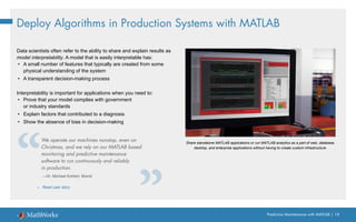 Predictive Maintenance with MATLAB | 18
Deploy Algorithms in Production Systems with MATLAB
Data scientists often refer to the ability to share and explain results as
model interpretability. A model that is easily interpretable has:
• A small number of features that typically are created from some
physical understanding of the system
• A transparent decision-making process
Interpretability is important for applications when you need to:
• Prove that your model complies with government
or industry standards
• Explain factors that contributed to a diagnosis
• Show the absence of bias in decision-making
We operate our machines nonstop, even on
Christmas, and we rely on our MATLAB based
monitoring and predictive maintenance
software to run continuously and reliably
in production.
—Dr. Michael Kohlert, Mondi
» Read user story
Share standalone MATLAB applications or run MATLAB analytics as a part of web, database,
desktop, and enterprise applications without having to create custom infrastructure.
 
