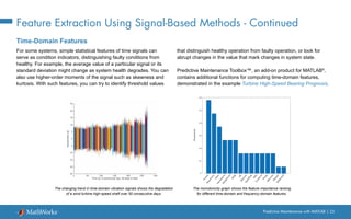 Predictive Maintenance with MATLAB | 25
Feature Extraction Using Signal-Based Methods - Continued
Time-Domain Features
For some systems, simple statistical features of time signals can
serve as condition indicators, distinguishing faulty conditions from
healthy. For example, the average value of a particular signal or its
standard deviation might change as system health degrades. You can
also use higher-order moments of the signal such as skewness and
kurtosis. With such features, you can try to identify threshold values
that distinguish healthy operation from faulty operation, or look for
abrupt changes in the value that mark changes in system state.
Predictive Maintenance Toolbox™, an add-on product for MATLAB®
,
contains additional functions for computing time-domain features,
demonstrated in the example Turbine High-Speed Bearing Prognosis.
The changing trend in time-domain vibration signals shows the degradation
of a wind turbine high-speed shaft over 50 consecutive days.
The monotonicity graph shows the feature importance ranking
for different time-domain and frequency-domain features.
 