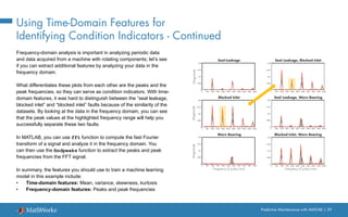 Predictive Maintenance with MATLAB | 39
Using Time-Domain Features for
Identifying Condition Indicators - Continued
Frequency-domain analysis is important in analyzing periodic data
and data acquired from a machine with rotating components; let’s see
if you can extract additional features by analyzing your data in the
frequency domain.
What differentiates these plots from each other are the peaks and the
peak frequencies, so they can serve as condition indicators. With time-
domain features, it was hard to distinguish between the “seal leakage,
blocked inlet” and “blocked inlet” faults because of the similarity of the
datasets. By looking at the data in the frequency domain, you can see
that the peak values at the highlighted frequency range will help you
successfully separate these two faults.
In MATLAB, you can use fft function to compute the fast Fourier
transform of a signal and analyze it in the frequency domain. You
can then use the findpeaks function to extract the peaks and peak
frequencies from the FFT signal.
In summary, the features you should use to train a machine learning
model in this example include:
• Time-domain features: Mean, variance, skewness, kurtosis
• Frequency-domain features: Peaks and peak frequencies
Blocked Inlet
Frequency (Cycles/min)
Blocked Inlet, Worn Bearing
0 500 1000 1500 2000 2500 3000 3500 4000 4500 5000
0
0.005
0.01
0.015
0.02
Seal Leakage Seal Leakage, Blocked Inlet
Seal Leakage, Worn Bearing
Frequency (Cycles/min)
Worn Bearing
Magnitude
Magnitude
Magnitude
0 500 1000 1500 2000 2500 3000 3500 4000 4500 5000
0
0.005
0.01
0.015
0.02
0 500 1000 1500 2000 2500 3000 3500 4000 4500 5000
0
0.005
0.01
0.015
0.02
0 500 1000 1500 2000 2500 3000 3500 4000 4500 5000
0
0.005
0.01
0.015
0.02
0 500 1000 1500 2000 2500 3000 3500 4000 4500 5000
0
0.005
0.01
0.015
0.02
0 500 1000 1500 2000 2500 3000 3500 4000 4500 5000
0
0.005
0.01
0.015
0.02
 