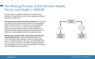 Predictive Maintenance with MATLAB | 47
The Working Principle of RUL Estimator Models:
The Survival Model in MATLAB
Survival analysis is a statistical method used to model time-to-
event data. It is useful when you do not have complete run-to-failure
histories, but instead have:
Only data about the life span of similar components. For example,
you might know how many miles each engine in your ensemble ran
before needing maintenance. In this case, you use the MATLAB®
model reliabilitySurvivalModel. Given the historical
information on failure times of a fleet of similar components, this
model estimates the probability distribution of the failure times. The
distribution is used to estimate the RUL of the test component.
Both life spans and some other variable data (covariates) that
correlates with the RUL. Covariates include information such
as the component provider, regimes in which the component was
used, or manufacturing batch. In this case, use the MATLAB model
covariateSurvivalModel. This model is a proportional hazard
survival model that uses the life spans and covariates to compute the
survival probability of a test component.
Lifetime
data only
COVARIATE
SURVIVAL
MODELS
RELIABILITY
SURVIVAL
MODELS
Lifetime data
and covariate
(environmental
variable)
SURVIVAL
MODELS
 